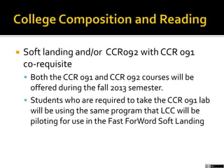  Soft landing and/or CCR092 with CCR 091
co-requisite
 Both the CCR 091 and CCR 092 courses will be
offered during the fall 2013 semester.
 Students who are required to take the CCR 091 lab
will be using the same program that LCC will be
piloting for use in the Fast ForWord Soft Landing
 
