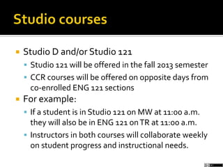  Studio D and/or Studio 121
 Studio 121 will be offered in the fall 2013 semester
 CCR courses will be offered on opposite days from
co-enrolled ENG 121 sections
 For example:
 If a student is in Studio 121 on MW at 11:00 a.m.
they will also be in ENG 121 onTR at 11:00 a.m.
 Instructors in both courses will collaborate weekly
on student progress and instructional needs.
 