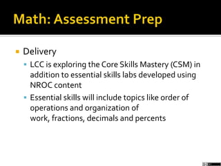  Delivery
 LCC is exploring the Core Skills Mastery (CSM) in
addition to essential skills labs developed using
NROC content
 Essential skills will include topics like order of
operations and organization of
work, fractions, decimals and percents
 