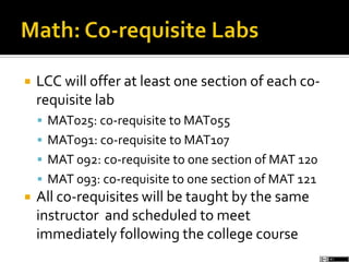  LCC will offer at least one section of each co-
requisite lab
 MAT025: co-requisite to MAT055
 MAT091: co-requisite to MAT107
 MAT 092: co-requisite to one section of MAT 120
 MAT 093: co-requisite to one section of MAT 121
 All co-requisites will be taught by the same
instructor and scheduled to meet
immediately following the college course
 