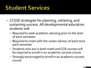  CCSSE strategies for planning, initiating, and
sustaining success. All developmental education
students will:
 Required to seek academic advising prior to the start
of each semester
 Required to meet with the career advisor at least once
each semester
 Students who are in both math and CCR courses will
be required to enroll in an academic success course
 Strongly encouraged to enroll in an academic success
course
 