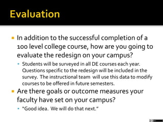  In addition to the successful completion of a
100 level college course, how are you going to
evaluate the redesign on your campus?
 Students will be surveyed in all DE courses each year.
Questions specific to the redesign will be included in the
survey. The instructional team will use this data to modify
courses to be offered in future semesters.
 Are there goals or outcome measures your
faculty have set on your campus?
 “Good idea. We will do that next.”
 