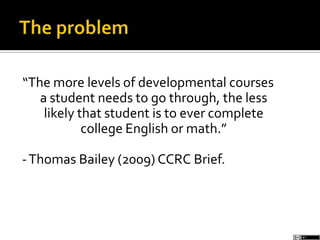 “The more levels of developmental courses
a student needs to go through, the less
likely that student is to ever complete
college English or math.”
-Thomas Bailey (2009) CCRC Brief.
 