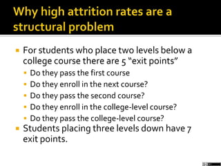  For students who place two levels below a
college course there are 5 “exit points”
 Do they pass the first course
 Do they enroll in the next course?
 Do they pass the second course?
 Do they enroll in the college-level course?
 Do they pass the college-level course?
 Students placing three levels down have 7
exit points.
 