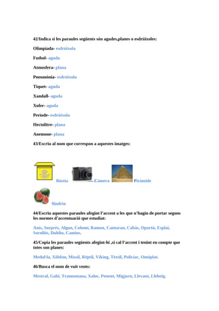 42/Indica si les paraules següents són agudes,planes o esdrúixoles:

Olimpíada- esdrúixola

Futbol- aguda

Atmosfera- plana

Pneumònia- esdrúixola

Tiquet- aguda

Xandall- aguda

Xofer- aguda

Període- esdrúixola

Hectolitre- plana

Anemone- plana

43/Escriu al nom que correspon a aquestes imatges:




            Bústia               Càmera                Piràmide




          Síndria

44/Escriu aquestes paraules afegint l’accent a les que n’hagin de portar segons
les normes d’accentuació que estudiat:

Anís, Sorprés, Algun, Colomí, Ramon, Cantaran, Cabàs, Oportú, Esplai,
Sorollós, Dublín, Camins.

45/Copia les paraules següents afegint-hi ,si cal l’accent i tenint en compte que
totes son planes:

Medul·la, Xilòfon, Míssil, Rèptil, Víking, Tèxtil, Policíac, Omòplat.

46/Busca el nom de vuit vents:

Mestral, Gabí, Tramuntana, Xaloc, Ponent, Migjorn, Llevant, Llebeig.
 