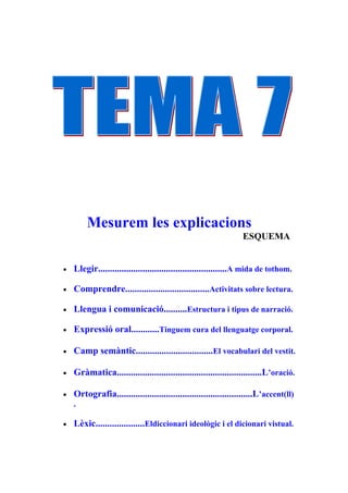 Mesurem les explicacions
                                                                 ESQUEMA


•   Llegir.......................................................A mida de tothom.

•   Comprendre....................................Activitats sobre lectura.

•   Llengua i comunicació..........Estructura i tipus de narració.

•   Expressió oral............Tinguem cura del llenguatge corporal.

•   Camp semàntic.................................El vocabulari del vestit.

•   Gràmatica..............................................................L’oració.

•   Ortografia..........................................................L’accent(ll)
    .

•   Lèxic.....................Eldiccionari ideològic i el dicionari vistual.
 