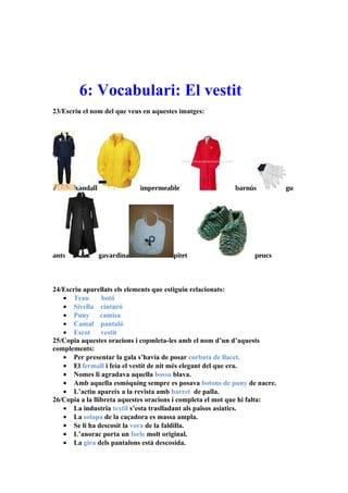 6: Vocabulari: El vestit
23/Escriu el nom del que veus en aquestes imatges:




       xandall               impermeable                  barnús           gu




ants             gavardina             pitet                     peucs



24/Escriu aparellats els elements que estiguin relacionats:
   • Trau        botó
   • Sivella cinturó
   • Puny        camisa
   • Camal pantaló
   • Escot       vestit
25/Copia aquestes oracions i copmleta-les amb el nom d’un d’aquests
complements:
   • Per presentar la gala s’havia de posar corbata de llacet.
   • El fermall i feia el vestit de nit més elegant del que era.
   • Nomes li agradava aquella bossa blava.
   • Amb aquella esmòquing sempre es posava botons de puny de nacre.
   • L’actiu apareix a la revista amb barret de palla.
26/Copia a la llibreta aquestes oracions i completa el mot que hi falta:
   • La industria textil s’esta traslladant als països asiatics.
   • La solapa de la caçadora es massa ampla.
   • Se li ha descosit la vora de la faldilla.
   • L’anorac porta un forle molt original.
   • La gira dels pantalons està descosida.
 