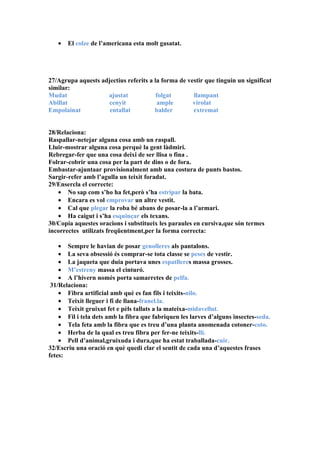 •   El colze de l’americana esta molt gasatat.




27/Agrupa aquests adjectius referits a la forma de vestir que tinguin un significat
similar:
Mudat               ajustat             folgat       llampant
Abillat              cenyit              ample       virolat
Empolainat           entallat          balder        extremat


28/Relaciona:
Raspallar-netejar alguna cosa amb un raspall.
Lluir-mostrar alguna cosa perquè la gent làdmiri.
Rebregar-fer que una cosa deixi de ser llisa o fina .
Folrar-cobrir una cosa per la part de dins o de fora.
Embastar-ajuntaar provisionalment amb una costura de punts bastos.
Sargir-refer amb l’agulla un teixit foradat.
29/Ensercla el correcte:
   • No sap com s’ho ha fet,però s’ha estripar la bata.
   • Encara es vol emprovar un altre vestit.
   • Cal que plegar la roba bé abans de posar-la a l’armari.
   • Ha caigut i s’ha esquinçar els texans.
30/Copia aquestes oracions i substitueix les paraules en cursiva,que són termes
incorrectes utilizats freqüentment,per la forma correcta:

    • Sempre le havian de posar genolleres als pantalons.
    • La seva obsessió és comprar-se tota classe se peses de vestir.
    • La jaqueta que duia portava unes espatlleres massa grosses.
    • M’estreny massa el cinturó.
    • A l’hivern només porta samarretes de pelfa.
 31/Relaciona:
    • Fibra artificial amb què es fan fils i teixits-nilo.
    • Teixit lleguer i fi de llana-franel.la.
    • Teixit gruixut fet e pèls tallats a la mateixa-midavellut.
    • Fil i tela dets amb la fibra que fabriquen les larves d’alguns insectes-seda.
    • Tela feta amb la fibra que es treu d’una planta anomenada cotoner-coto.
    • Herba de la qual es treu fibra per fer-ne teixits-lli.
    • Pell d’animal,gruixuda i dura,que ha estat traballada-cuir.
32/Escriu una oració en què quedi clar el sentit de cada una d’aquestes frases
fetes:
 