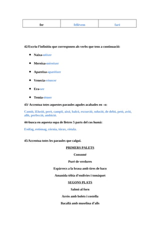 fer                        fellèvem                       faré




42/Escriu l’infinitiu que corresponen als verbs que tens a continuació:

   •   Naixa-néixer

   •   Mereixa-mèreixer

   •   Apareixa-aparèixer

   •   Venecia-vènecer

   •   Era-ser

   •   Temia-tèmer

43/ Accentua totes aquestes paraules agudes acabades en –o:

Camió, il.lusió, però, campií, aixó, balcó, excurció, solució, de debó, petó, avió,
allò, perfecció, ambició.

44-busca en aquesta sopa de lletres 5 parts del cos humà:

Esòfag, estómag, córnia, tòrax, ròtula.


45/Accentua totes les paraules que calgui.

                                PRIMERS PALETS

                                      Consomé

                                  Puré de verdures

                      Espàrrecs a la brasa amb tires de baco

                       Amanida tèbia d’endívies i tomàquet

                                 SEGONS PLATS

                                   Salmó al forn

                             Arròs amb bolets i costella

                            Bacallà amb muselina d’alls
 