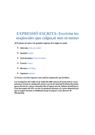 EXPRESSIÓ ESCRITA: Escrivim les
  majúscules que calgui,ni més ni menys
20/Traduiex les dates i els gentilisis següents de l’anglès al català:

   •   10th July:el deu de Juliol

   •   Spanish:España

   •   23rd december:23 de Decembre

   •   French:França

   •   6th may:6 de Maig

   •   Japanese:Japones

21/Torna a escriure aquesta carta amb les majúscules que hi falten:

Les Franqueses del Vallès,13 de Juliol del 2006 senyors,d’acord amb la vostra
petició,us enviem el catàleg dels nostres serveis de material d’oficina.Recordeu
que,si efecteu les vostres comandes dins d’aquest mes de Juliol,us beneficiareu
d’un descompte del 10% en tots els productes.Restem a la vostra disposició pel
que us pugui convenir.Cordialment,Josep Graupere i royo director de
Màrqueting
 