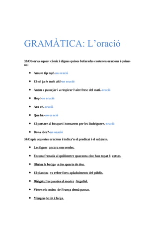 GRAMÀTICA: L’oració
33/Observa aquest còmic i digues quines bafarades contenen oracions i quines
no:

   •   Amunt tip top!-no oració

   •   El sol ja és molt alt!-no oració

   •   Anem a passejar i a respirar l’aire fresc del matí.-oració

   •   Hop!-no oració

   •   Ara ve.-oració

   •   Que bé.-no oració

   •   El portare al bosquet i tornarem per les lludriguere.-oració

   •   Bona idea?-no oració

34/Copia aquestes oracions i indica’n el predicat i el subjecte.

   •   Les figues ancara son verdes.

   •   En una frenada al quilòmetre quaranta-cinc han topat 8 cotxes.

   •   Obrim la botiga a dos quarts de deu.

   •   El pianista va rebre forts apladuiments del públic.

   •   Dirigeix l’orquestra el mestre Argullol.

   •   Vénen els cosins de França demà passat.

   •   Mengen de tot i força.
 