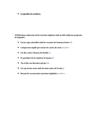 •   Li agraden les verdures.




35/Relaciona cadascuna de les oracions següents amb un dels subjectes proposats
al requadre:

   •   Faran vaga coincidint amb les vacanses de Setmana Santa-elle

   •   Comprarem segells per enviar les cartes als socis-nosaltres

   •   Un dia o altre t’hauràs de decidir-tu

   •   És partidari de no repintar la façana-ell

   •   Tot el dia van descalces pel pis-ells

   •   Un cop al mes surto amb els meus amics de l’estiu-jo

   •   Durant les vacances,feu una bona migdiada-vosaltres
 