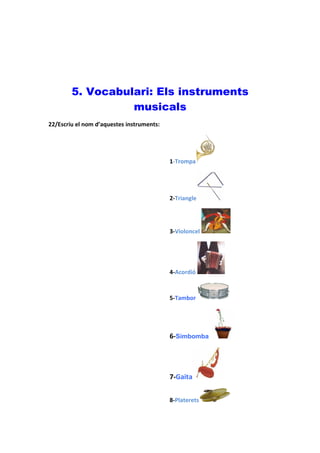 5. Vocabulari: Els instruments
                  musicals
22/Escriu el nom d’aquestes instruments:




                                           1-Trompa




                                           2-Triangle




                                           3-Violoncel




                                           4-Acordió



                                           5-Tambor




                                           6-Simbomba




                                           7-Gaita


                                           8-Platerets
 