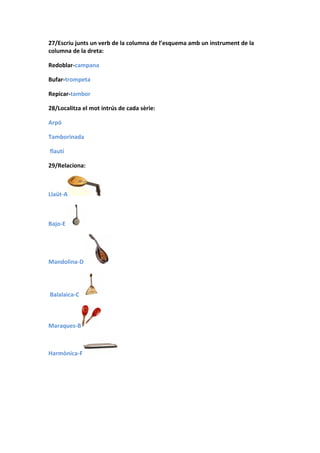 27/Escriu junts un verb de la columna de l’esquema amb un instrument de la
columna de la dreta:

Redoblar-campana

Bufar-trompeta

Repicar-tambor

28/Localitza el mot intrús de cada sèrie:

Arpó

Tamborinada

flautí

29/Relaciona:



Llaüt-A



Bajo-E




Mandolina-D




Balalaica-C



Maraques-B



Harmònica-F
 