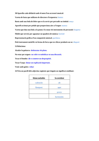30/Aparella cada definició amb el nom d’un accessori musical:

Vareta de fusta que utilitzen els directors d’orquestra: batuta

Basto amb una bola de feltre que es fa servir per percudir un timbal: maça

Aparell accionat per pedals que proporciona aire a l’orgue: manxa

Vareta que duu una bola a la punta i fa sonar els instruments de percussió: baqueta

Moble que serveix per aguantar un quadern de música: faristol

Representació gràfica d’un composició músical: partitura

Petit instrument metàl·lic en forma de forca que en vibrar produeix un so: diapasó

31/Relaciona:

Aixafar la guitarra- desbaratar els plans.

No estar per orgues- no voler-se embolicar en una discussió.

Tocar el bombo- dir o cometre un despropòsit.

Tocar l’arpa- donar un explicació important.

Venir amb gaites- robar

32/Tria un parell dels adjectius següents que tinguin un significat semblant:


                       Ritme melodiós               So estrident

                          cadenciós                     alt

                          llampant                     agut

                                                       precís

                                                    harmoniós
 