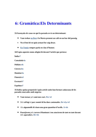 6: Gramàtica:Els Determinants

33/Assenyala els casos en què la paraula en és un determinant:

   •   Vam trobar en Pere i la Marta prenent un cafè en un bar del passeig.

   •   No sé ben bé en quin armari ho vaig desar.

   •   En Tomàs sempre parla en clau d’humor.

34/Copia aquestes noms afegint-hi davant l’article que pertoca:

Índia-l’

Cansalada-la

Poblats-els

Cireres-les

Humitat-la

Finestró-el

Escenari-l’

Espelma-l’

35/Indica quina preposició i quin article units han format cadascuna de les
paraules marcades amb negreta:

   •   Vam tornar pel camí mes curt. Per+el

   •   Del col·legi al parc només hi ha dues cantonades. De+el,a+el

   •   Als aiguamolls hi viuen una gran quantitat d’ocells. A+els

   •   Passejàvem pels carrers il·luminats i ens aturàvem de tant en tant davant
       dels aparadors. De+els
 
