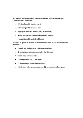 36/Copia les oracions següents i completa–les amb els determinants que
s’indiquen entre parèntesis:

    •   L’avió s’ha enlairat amb retard.

    •   Dóna’m aquest tornavís de creu.

    •   Aparquen el cotxe a la meva plaça de pàrquing.

    •   Vivim al tercer pis d’un edifici de catorze plantes.

    •   He agafat uns llibres de la biblioteca.

38/Indica en quines d’aquestes oracions hi ha un error en l’ús del determinant i
esmena’l:

   •    Vols dir que tindrem prou cadires per a tothom?

   •    Hi ha bastants veïns que estenen la roba al terrat.

   •    Tenim força temes a parlar.

   •    L’altra germana viu a l’estranger .

   •    El seu problema és que té massa fums.

   •    Més de dues mil persones van rebre el jove esportista a l’aeroport.
 