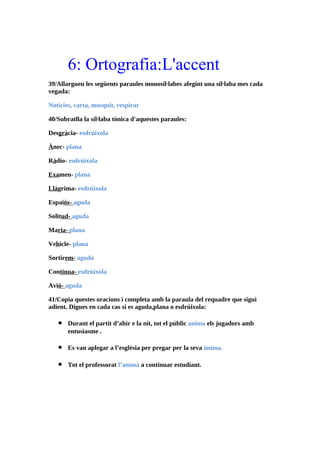 6: Ortografia:L'accent
39/Allargueu les següents paraules monosíl·labes afegint una síl·laba mes cada
vegada:

Notícies, carta, mosquit, respirar

40/Subratlla la síl·laba tònica d'aquestes paraules:

Desgràcia- esdrúixola

Ànec- plana

Ràdio- esdrúixola

Examen- plana

Llàgrima- esdrúixola

Espaiós- aguda

Solitud- aguda

Maria- plana

Vehicle- plana

Sortirem- aguda

Continua- esdrúixola

Avió- aguda

41/Copia questes oracions i completa amb la paraula del requadre que sigui
adient. Digues en cada cas si es aguda,plana o esdrúixola:

   •   Durant el partit d’ahir e la nit, tot el públic anima els jugadors amb
       entusiasme .

   •   Es van aplegar a l’església per pregar per la seva ànima.

   •   Tot el professorat l’animà a continuar estudiant.
 