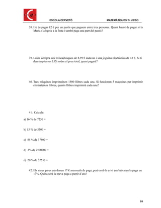 ESCOLA CERVETÓ                                 MATEMÀTIQUES 2n d’ESO

    38. He de pagar 12 € per un pastís que paguem entre tres persones. Quant hauré de pagar si la
        Maria s’afegeix a la festa i també paga una part del pastís?




    39. Laura compra dos trencaclosques de 8,95 € cada un i una joguina electrònica de 43 €. Si li
        descompten un 15% sobre el preu total, quant pagarà?




    40. Tres màquines imprimeixen 1500 llibres cada una. Si funcionen 5 màquines per imprimir
        els mateixos llibres, quants llibres imprimirà cada una?




    41. Calcula:

a) 16 % de 7250 =


b) 15 % de 5500 =


c) 85 % de 37500 =


d) 3% de 2500000 =


e) 20 % de 32550 =


    42. Els meus pares em donen 17 € mensuals de paga, però amb la crisi em baixaran la paga un
        17%. Quina serà la meva paga a partir d’ara?




                                                                                                10
 