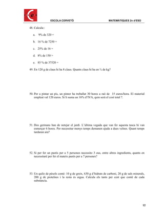 ESCOLA CERVETÓ                                  MATEMÀTIQUES 2n d’ESO

48. Calcula::

   a.   9% de 320 =

   b. 16 % de 7250 =

   c. 25% de 16 =

   d. 8% de 150 =

   e. 85 % de 37520 =

49. En 120 g de claus hi ha 8 claus. Quants claus hi ha en ¾ de kg?




50. Per a pintar un pis, un pintor ha treballat 30 hores a raó de 15 euros/hora. El material
    empleat val 120 euros. Si li suma un 16% d’IVA, quin serà el cost total ?.




51. Dos germans han de netejar el jardí. L’última vegada que van fer aquesta tasca hi van
    esmerçar 6 hores. Per necessitar menys temps demanen ajuda a dues veïnes. Quant temps
    tardaran ara?




52. Si per fer un pastís per a 5 persones necessito 3 ous, entre altres ingredients, quants en
    necessitaré per fer el mateix pastís per a 7 persones?




53. Un quilo de pèsols conté: 10 g de greix, 630 g d’hidrats de carboni, 20 g de sals minerals,
    200 g de proteïnes i la resta és aigua. Calcula els tants per cent que conté de cada
    substància.




                                                                                             12
 