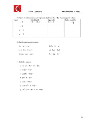 ESCOLA CERVETÓ                                    MATEMÀTIQUES 2n d’ESO



    59. Troba el valor numèric de l’expressió algebraica 3x2 + 2x - 4 per a aquests valors:
Valor                   Substitució              Operació                  Valor numèric
        x=0             3·02 + 2·0 - 4           0+0–4
                                                                                   -4
        x=2

        x=-1

        x=-2



    60. Fes les operacions següents.

       a) a + a + a + a =                          d) 5x − 3x − x =

       b) 2x 2 + x 2 + x 2 =                        e) −5x 3 − 3x 3 =

       c) 5mn − mn − 4mn =                         f) p − 2p + 5p =



    61. Calcula i redueix.

        a) 4x· (2x − 5) = 8x2 − 20x

        b) 3·(2x + 3x2) =

        c) 2a·(4a3 − 3a2) =

        d) (3 + ab ) ·2a =

        e) 2·(x 2 + 3x) =

        f) −3x ·(x3 − 2x + 4) =

        g) –x3 · (−5x + 4 − 3x 2 − 10x) =




                                                                                                14
 