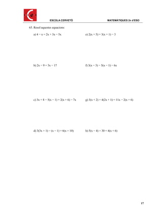 ESCOLA CERVETÓ                              MATEMÀTIQUES 2n d’ESO

65. Resol aquestes equacions:

   a) 4 − x = 2x + 3x − 5x                e) 2(x + 5) = 3(x + 1) − 3




   b) 2x − 9 = 3x − 17                    f) 3(x − 3) − 5(x − 1) − 6x




   c) 3x + 8 − 5(x − 1) = 2(x + 6) − 7x   g) 3(x + 2) + 4(2x + 1) = 11x − 2(x + 6)




   d) 3(3x + 1) − (x − 1) = 6(x + 10)     h) 5(x − 4) + 30 = 4(x + 6)




                                                                                     17
 