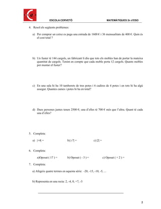 ESCOLA CERVETÓ                                       MATEMÀTIQUES 2n d’ESO

4. Resol els següents problemes:

  a) Per comprar un cotxe es paga una entrada de 1600 € i 36 mensualitats de 400 €. Quin és
     el cost total ?




  b) Un fuster té 144 cargols, un fabricant li diu que tots els mobles han de portar la mateixa
     quantitat de cargols. Tenint en compte que cada moble porta 12 cargols. Quants mobles
     pot muntar el fuster?




  c) En una sala hi ha 10 tamborets de tres potes i 6 cadires de 4 potes i en tots hi ha algú
     assegut. Quantes cames i potes hi ha en total?




  d) Dues persones juntes tenen 2500 €; una d’elles té 700 € més que l’altra. Quant té cada
     una d’elles?




5. Completa:

  a) |+4| =                     b) |-7| =              c) |2| =


6. Completa:

      a)Oposat ( 17 ) =         b) Oposat ( - 3 ) =               c) Oposat ( + 2 ) =

7. Completa:

  a) Afegeix quatre termes en aquesta sèrie: -20, -15, -10, -5, ...


  b) Representa en una recta: 2, -4, 0, +7, -3




                                                                                              2
 