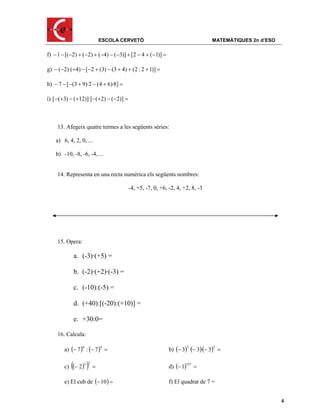 ESCOLA CERVETÓ                                 MATEMÀTIQUES 2n d’ESO

f)  1  [(2)  (2)  (4)  (3)]  [2  4  (1)] 

g)  (2)·(4)  [2  (3)  (3  4)  (2 : 2  1)] 

h)  7  [(3  9)·2  (4  6)·8] 

i) [(3)  (12)]·[(2)  (2)] 



    13. Afegeix quatre termes a les següents sèries:

    a) 6, 4, 2, 0, ...

    b) -10, -8, -6, -4, ...


    14. Representa en una recta numèrica els següents nombres:

                                       -4, +5, -7, 0, +6, -2, 4, +2, 8, -3




    15. Opera:

               a. (-3)·(+5) =

               b. (-2)·(+2)·(-3) =

               c. (-10):(-5) =

               d. (+40):[(-20):(+10)] =

               e. +30:0=

    16. Calcula:

        a)  7  :  7                                b)  3 · 3 3 
                  6           4                                      2       2
                                                                         ·

           
        c)  2 
                  3 2
                                                        d)  1
                                                                  537
                                                                         

        e) El cub de 10                               f) El quadrat de 7 =


                                                                                                     4
 