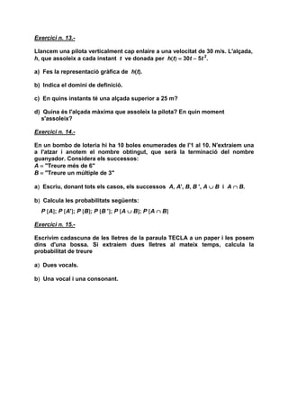 Exercici n. 13.-

Llancem una pilota verticalment cap enlaire a una velocitat de 30 m/s. L'alçada,
h, que assoleix a cada instant t ve donada per h(t) = 30t − 5t 2.
                                                 ()

a) Fes la representació gràfica de h(t).

b) Indica el domini de definició.

c) En quins instants té una alçada superior a 25 m?

d) Quina és l'alçada màxima que assoleix la pilota? En quin moment
  s'assoleix?

Exercici n. 14.-

En un bombo de loteria hi ha 10 boles enumerades de l'1 al 10. N'extraiem una
a l'atzar i anotem el nombre obtingut, que serà la terminació del nombre
guanyador. Considera els successos:
A = "Treure més de 6"
B = "Treure un múltiple de 3"

 )
a) Escriu, donant tots els casos, els successos A, A', B, B ', A ∪ B i A ∩ B.

 )
b) Calcula les probabilitats següents:
  P [A]; P [A']; P [B]; P [B ']; P [A ∪ B]; P [A ∩ B]
      ]       ]      ]        ]          ]          ]

Exercici n. 15.-

Escrivim cadascuna de les lletres de la paraula TECLA a un paper i les posem
dins d'una bossa. Si extraiem dues lletres al mateix temps, calcula la
probabilitat de treure

 )
a) Dues vocals.

 )
b) Una vocal i una consonant.
 