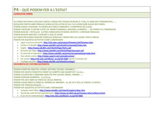 P4 - QUÈ PODEM FER A L’ESTIU?
LLENGUATGE VERBAL
ELS PARES ENS PODEU EXPLICAR CONTES I NOSALTRES PODEM ESCRIURE EL TITOL, EL NOM DELS PERSONATGES, ……
BUSQUEM CONTES AMB PARAULES SENZILLES EN LLETRA DE PAL I ELS LLEGIM AMB AJUDA DELS PARES.
PODEM JUGAR A ESCRIURE ELS NOMS DELS MEUS COMPANYS I COMPANYES DE CLASSE.
PODEM ESCRIURE O COPIAR LLISTES DE NOMS D’ANIMALS, JOGUINES, ALIMENTS, …. EN PAPER O A L’ORDINADOR.
PODEM BUSCAR I RETALLAR LLETRES CONEGUDES EN DIARIS, REVISTES I CONFEGIR PARAULES.
PODEM BUSCAR IMATGES I ESCRIURE EL QUÈ HI VEIEM.
ELS PARES ENS PODEN ESCRIURE PARAULES SENZILLES I NOSALTRES LES LLEGIM I FEM EL DIBUIX.
PODEM FER AQUESTES ACTIVITATS AMB L’ORDINADOR:
• Jugar a escriure paraules: http://clic.xtec.cat/projects/feinetes/swf/feinetes.html
• Contes a l’edu365: http://www.edu365.cat/infantil/contesweb/index.htm
• Llegim : http://www.edu365.cat/infantil/llegir/lletra.swf
• Paraules per llegir: http://www.edu365.cat/infantil/llegir/paraules.swf
• El conte de la Caputxeta: http://www.edu365.cat/primaria/caputxeta/portada.html
• Una mà de contes: http://www.super3.cat/unamadecontes/
• Les vocals: http://clic.xtec.cat/db/act_es.jsp?id=3566 (veure'l o instalar-lo)
• Confegir paraules: http://www.edu365.cat/infantil/confegir/
DESCOBERTA DE L’ENTORN MATEMÀTIC
PODEM COMPTAR OBJECTES: PEDRES, BOTONS, COLORS, CARAMELS, …..
PODEM FER GRUPS D’OBJECTES TENINT EN COMPTE UNA QUANTITAT: 3,4,5,6,…
PODEM CLASSIFICAR O ORDENAR OBJECTES PER COLORS, MIDES, FORMES, …..
PODEM ESCRIURE NÚMEROS: 1,2,3,4,5,6,
PODEM FER JOCS AMB ELS PARES DE CÀLCUL MENTAL.
PODEM JUGAR AMB ELS PARES AL DÒMINO,AL MEMORY, AL JOC DE L’OCA, AL PARXÍS, A CARTES…
PODEM FER TRENCACLOSQUES…….
PODEM FER AQUESTES ACTIVITATS AMB L’ORDINADOR:
• Comptar amb l’àbac: http://www.edu365.cat/infantil/explora/abac.htm
• Construïm amb formes geomètriques: http://www.cercifaf.org.pt/mosaico.edu/ca/blocos.html
• El joc de les matemàtiques: http://clic.xtec.cat/db/act_es.jsp?id=3682
 