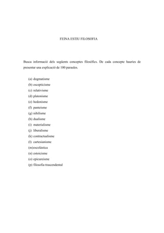 FEINA ESTIU FILOSOFIA




Busca informació dels següents conceptes filosòfics. De cada concepte hauries de
presentar una explicació de 100 paraules.


   (a) dogmatisme
   (b) escepticisme
   (c) relativisme
   (d) platonisme
   (e) hedonisme
   (f) panteisme
   (g) nihilisme
   (h) dualisme
   (i) materialisme
   (j) liberalisme
   (k) contractualisme
   (l) cartesianisme
   (m) escolàstica
   (n) estoicisme
   (o) epicureisme
   (p) filosofia trascendental
 