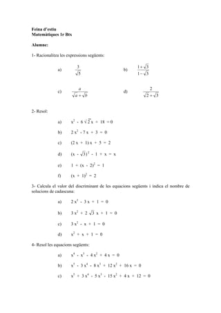 Feina d’estiu
Matemàtiques 1r Btx

Alumne:

1- Racionalitza les expressions següents:

                         3                               1+ 3
              a)                                    b)
                          5                              1− 3


                             a                                  2
              c)                                    d)
                        a+ b                                 2+ 3


2- Resol:

              a)      x2 - 6 √ 2 x + 18 = 0

              b)      2 x2 - 7 x + 3 = 0

              c)      (2 x + 1) x + 5 = 2

              d)      (x -       3) 2 - 1 + x = x

              e)      1 + (x - 2)2 = 1

              f)      (x + 1)2 = 2

3- Calcula el valor del discriminant de les equacions següents i indica el nombre de
solucions de cadascuna:

              a)      2 x2 - 3 x + 1 = 0

              b)      3 x2 + 2       3 x + 1 = 0

              c)      3 x2 - x + 1 = 0

              d)      x2 + x + 1 = 0

4- Resol les equacions següents:

              a)      x4 - x3 - 4 x2 + 4 x = 0

              b)      x5 - 3 x4 - 8 x3 + 12 x2 + 16 x = 0

              c)      x5 + 3 x4 - 5 x3 - 15 x2 + 4 x + 12 = 0
 