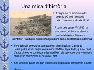 Una mica d’història
 L’origen del municipi data del
segle IV dC amb l’ocupació
dels romans en nuclis del litoral.
A partir dels segles V i VI dC, la
inseguretat del litoral va afavorir
que s'establissin poblaments
a l'interior. Palafrugell, va néixer segurament com a lloc fortificat de defensa.
 Fora del nucli emmurallat van aparèixer altres hàbitats. Calella de
Palafrugell té el seu origen com a nucli habitat al segle XVIII, quan el perill
d’atacs pirates va començar a desaparèixer i els pescadors que vivien terra
endins van poder instal·lar-se vora el mar.
 Les torres de guaita són part indestriable del paisatge costaner de la Costa
 
