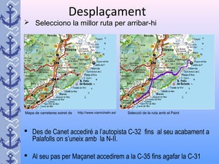 Desplaçament
 Selecciono la millor ruta per arribar-hi
 Des de Canet accediré a l’autopista C-32 fins al seu acabament a
Palafolls on s’uneix amb la N-II.
 Al seu pas per Maçanet accedirem a la C-35 fins agafar la C-31
Mapa de carreteres extret de http://www.viamichelin.es/ Selecció de la ruta amb el Paint
 