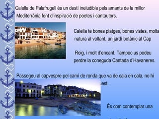 Calella de Palafrugell és un destí ineludible pels amants de la millor
Mediterrània font d’inspiració de poetes i cantautors.
Calella te bones platges, bones vistes, molta
natura al voltant, un jardí botànic al Cap
Roig, i molt d’encant. Tampoc us podeu
perdre la coneguda Cantada d’Havaneres.
Passegeu al capvespre pel camí de ronda que va de cala en cala, no hi
ha gaires plaers estètics més grans que aquest.
És com contemplar una
 