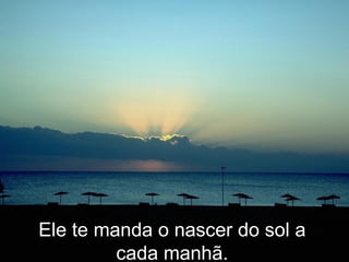 Ele te manda o nascer do sol a cada manhã. 