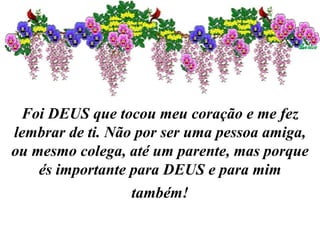 Foi DEUS que tocou meu coração e me fez lembrar de ti. Não por ser uma pessoa amiga, ou mesmo colega, até um parente, mas porque és importante para DEUS e para mim também! 