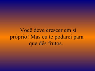    Você deve crescer em si próprio! Mas eu te podarei para que dês frutos.  