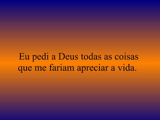 Eu pedi a Deus todas as coisas que me fariam apreciar a vida.  