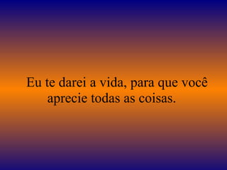    Eu te darei a vida, para que você aprecie todas as coisas.  
