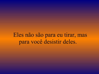    Eles não são para eu tirar, mas para você desistir deles.  