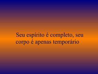    Seu espírito é completo, seu corpo é apenas temporário  