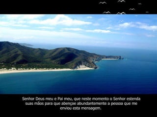 Senhor Deus meu e Pai meu, que neste momento o Senhor estenda suas mãos para que abençoe   abundantemente a pessoa que me enviou esta mensagem.   
