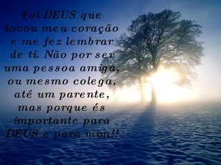 Foi DEUS que tocou meu coração e me fez lembrar de ti. Não por ser uma pessoa amiga, ou mesmo colega, até um parente, mas porque és importante para DEUS e para mim!! 