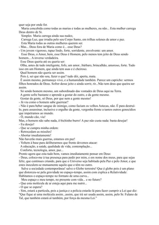 Jesus que apagou nossos pecados na cruz.
- Esta Maria é sofredora, é amarga, sua boca travada de indignação. Pobre Maria! esta Maria
ninguém quer ser...
- Mas Maria concebida... Pergunte para qualquer uma... Todo mundo quer ser.
  Linda, primeiro orgasmo, a vida pulula dentro dela.
  Maria plena de vida.
  Maria cheia de Deus.
   Não há mágoas ou lembranças nessa Maria. Está cheia de Deus, carrega-O dentro de Si,
quer seja por onde for.
   Maria concebida como todas as marias e todas as mulheres, ou não... Esta mulher carrega
Deus dentro de Si.
   Simples Maria carrega ainda sua nudez,
   Carrega Luz, que irradia pelo seu Corpo Santo, em trilhas solenes de amor e paz.
   Esta Maria todas as outras mulheres querem ser.
- Mas... Deus fora de Maria como é... esse Deus?
- Um jovem vigoroso, rapaz lindo, forte, sorridente, envolvente: um amor.
   Esse Deus, o Amor, bem, esse Deus é Homem, pelo menos tem jeito de Deus sendo
homem... A inversa verdadeira.
  Esse Deus queria até eu queria ser:
  Olha, antes de tudo inteligente, fofo, um amor...bárbaro, brincalhão, amoroso, forte. Tudo
isso em um Homem, que ainda tem asas e é cheiroso.
  Qual homem não queria ser assim.
  Pois é, sei que não sou, fazer o que? tudo dói, aperta, mata.
  É assim mesmo, permaneço vivo, e a humanidade também. Parece um capricho: sermos
filhos honrados de Deus. Sofrer desse jeito e ainda sorrir, rir...Não tem deus que queira ser
assim.
  Só sendo homem mesmo, um subordinado das vontades de Deus aqui na Terra.
  A gente sofre bastante e aprende a gostar do outro, e da gente mesmo.
  Gostar da gente, só Deus, por que nem a gente mesmo!
- Já viu como o homem sabe guerrear?
- Não é para beber sangue do inimigo, como faziam os velhos Astecas, não. É para destruí-
lo, para assassinar, inclusive o orgulho da gente, vergonha frente a tantos outros genocídios
que impetramos ao mundo.
- Ô, mundo cão, viu!
Mas, o homem não sabe nada, ô bichinho burro! A paz não custa nada: basta desejar!
- Eu desejo!
- Que se cumpra minha ordem:
- Retrocedam as missões!
- Abortar imediatamente!
Não haverão mais guerras, estamos em paz!
- Voltem à base para deliberarmos que frente devemos atacar:
  A educação, a saúde, qualidade de vida, contemplação...
  Conforto, tecnologia, amor, paz...
Pronto agora que esta tudo bem, vamos imediatamente pensar em Deus:
- Deus, coloco-me à tua presença para pedir por mim, e em nome dos meus, para que sejas
feliz, que continues criando, para que o Universo seja habitado pela Paz e pelo Amor, e que
estes inoculem-se mutuamente aquilo que o têm no outro.
   Salve a sociedade contemporânea! salve o Globo terrestre! Que é globo pois é um plano
 
