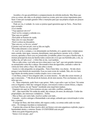 que distorceu-se pela gravidade no espaço-tempo, assim com explica a Relatividade:
Habitamos o espaço-tempo no formato de uma curva...
  Meu espaço e meu tempo, no presente com vida... e no futuro?
- Que esta molécula de ar esteja aqui para me nutrir...
- O que se espera?
- Sim, estará a partícula, pois a justiça e a policia estarão lá para fazer cumprir a Lei que diz:
"Que fique aí uma molécula assim...assim, que irá ser usada assim, assim, pelo Sr. Fulano de
Tal, que também estará aí também, por força da mesma Lei.”
   Acredita o Ar que possibilitará o comparecimento da referida molécula. Mas Deus que
criou as coisas, não sabe se ele próprio estará no evento, pois tem coisas importantes para
fazer. Como por exemplo garantir rifles e munições para que sua própria criação aos poucos
se extermine.
   Pode ser viu, é verdade. As vezes se pratica igual ignomínia aqui na Terra... Pense bem
num exemplo:
A Lei manda:
" Faça aparecer um ovo"
-Você vai lá e compra o referido ovo.
"Que seja ovo galado"
-Você pede ao homem da venda.
"Que este ovo seja chocado"
-Você o coloca na chocadeira.
"Que esta ave, se for ave, ecloda"
E pronto você tem um pet, com se fala em inglês.
"Provenha alimento a esse animal"
- E, você vai lá, e compra, e vai alimentando seu bichinho, aí ó, quanto mais o tempo passa
mais comida, mais água, vassoura, desinfetante, mais paciência e pronto: ta lá, o bicho
cresceu, aprendeu a fazer coco no jornalzinho, já trabalha, põem ovos para a família toda. A
mistura principal da mesa da família todos comem dos ovos que seu bichinho põe, e ele, ou
melhor ela, né? põe ovos!... é feliz.Não só ela, você também.
  Não se sabe como, você acha um novo dono para o seu "pet", que sem grandes interesses
no animalzinho corta-lhe a cabeça. Devorando-a bem devagarzinho, sentindo o sabor da
vitória do forte sobre o fraco. Da vida sobre a morte.
  Assim é a vida amiguinho ou amiguinha... Nem é bom falar, vou chorar... Só não choro
porque é uma história de mentirinha. Essa ave nem existe de verdade. Não, ela vive bem
aqui dentro da minha mente é minha criação e teve o meu amor.
- Com Deus, como é? Isso ninguém sabe, se existe mesmo... Se sabe das coisas mesmo, já
que é onisciente... "! Me dá até dó do homem, dó de mim mesmo. Pois sou humano, isto é,
acho que sou...
- Aí... Deus onipotente, pode fazer o que quiser;. Sabe, o que acho o que vai fazer: Vai sentar
com os litigantes e falar das vantagens da paz, convencerá a todos a serem felizes, e depois
vai lá pro Paraíso, ter um "barato" mordendo uma maçã bem madura.
  Enquanto nós aqui na Terra restamos em paz, sem ódio, conflitos, ambições.
  Ah!... Que maravilha! Só cuidar da saúde, das crianças, do amor, da educação. Cuidar das
propriedades, dos interesses verdadeiros... Enfim.
- Mas se Deus, por outro lado, resolver acabar com tudo...
  Cansado... resolve entregar a Humanidade a um amigo, achando que a terceirização é coisa
boa...e pronto!
  O amigo de Deus, não bota ordem, não segura a onda, e as armas estão cada vez mais
 