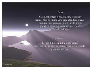 AdsRcatyb Deus Só o Senhor tem o poder de me iluminar, então, faça da minha vida uma claridade plena, faça que meu coração sinta a luz do amor, e que eu possa dar amor ao meu irmão sem medir esforços.  Deus meu...  Eis um filho seu implorando ajuda, pois sem a sua mão estendida, nada neste mundo pode ser perfeito. 
