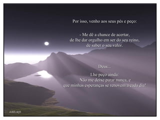 AdsRcatyb Por isso, venho aos seus pés e peço: - Me dê a chance de acertar, de lhe dar orgulho em ser do seu reino, de saber o seu valor. Deus... Lhe peço ainda:  Não me deixe parar nunca, e que minhas esperanças se renovem a cada dia! 