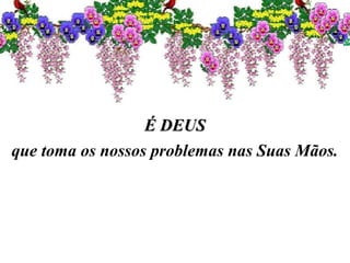 É DEUSÉ DEUS
que toma os nossos problemas nas Suas Mãos.
 