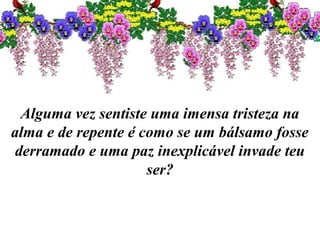 Alguma vez sentiste uma imensa tristeza na
alma e de repente é como se um bálsamo fosse
derramado e uma paz inexplicável invade teu
ser?
 